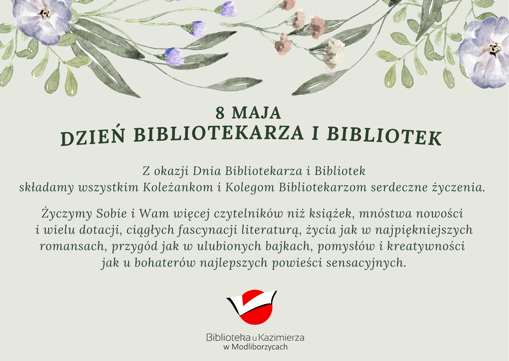 Z okazji Dnia Bibliotekarza i Bibliotek składamy wszystkim Koleżankom i Kolegom Bibliotekarzom serdeczne życzenia.   Życzymy Sobie i Wam więcej czytelników niż książek, mnóstwa nowości  i wielu dotacji, ciągłych fascynacji literaturą, życia jak w najpiękniejszych romansach, przygód jak w ulubionych bajkach, pomysłów i kreatywności  jak u bohaterów najlepszych powieści sensacyjnych.