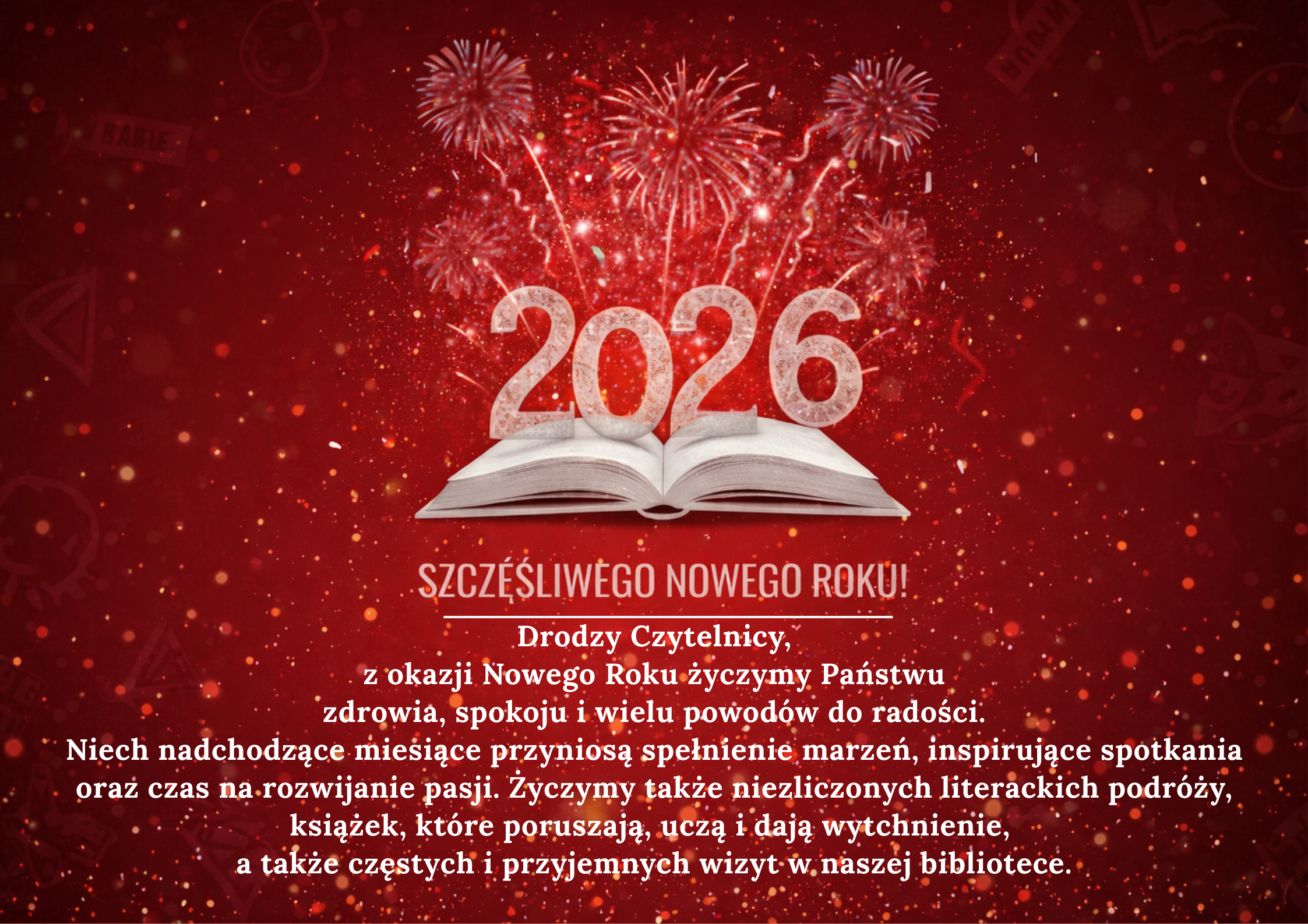 Drodzy Czytelnicy, z okazji Nowego Roku życzymy Państwu  zdrowia, spokoju i wielu powodów do radości.  Niech nadchodzące miesiące przyniosą spełnienie marzeń, inspirujące spotkania oraz czas na rozwijanie pasji. Życzymy także niezliczonych literackich podróży, książek, które poruszają, uczą i dają wytchnienie, a także częstych i przyjemnych wizyt w naszej bibliotece. Szczęśliwego Nowego Roku! 