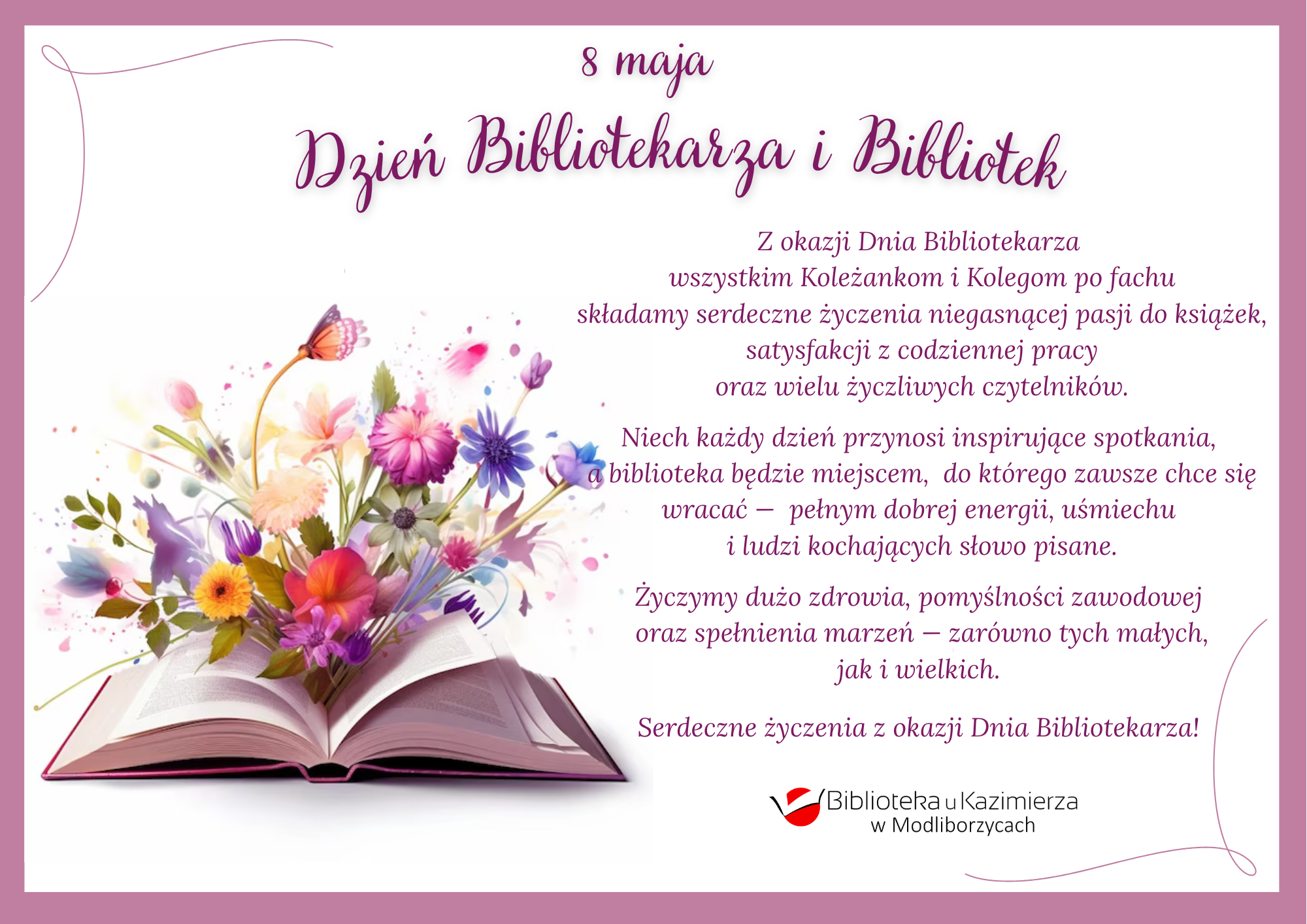 Grafika z życzeniami z okazji Dnia Bibliotekarza i Bibliotek. Na jasnym tle widnieje różowa ramka oraz ozdobne napisy w kolorze fioletowym. U góry napis: „8 maja – Dzień Bibliotekarza i Bibliotek”. Po lewej stronie znajduje się ilustracja otwartej książki, z której wyrastają kolorowe kwiaty i motyl. Po prawej umieszczono tekst życzeń skierowanych do bibliotekarek i bibliotekarzy, dotyczących pasji do książek, satysfakcji z pracy, inspirujących spotkań oraz zdrowia i spełnienia marzeń. Na dole znajduje się logo „Biblioteka u Kazimierza w Modliborzycach”.