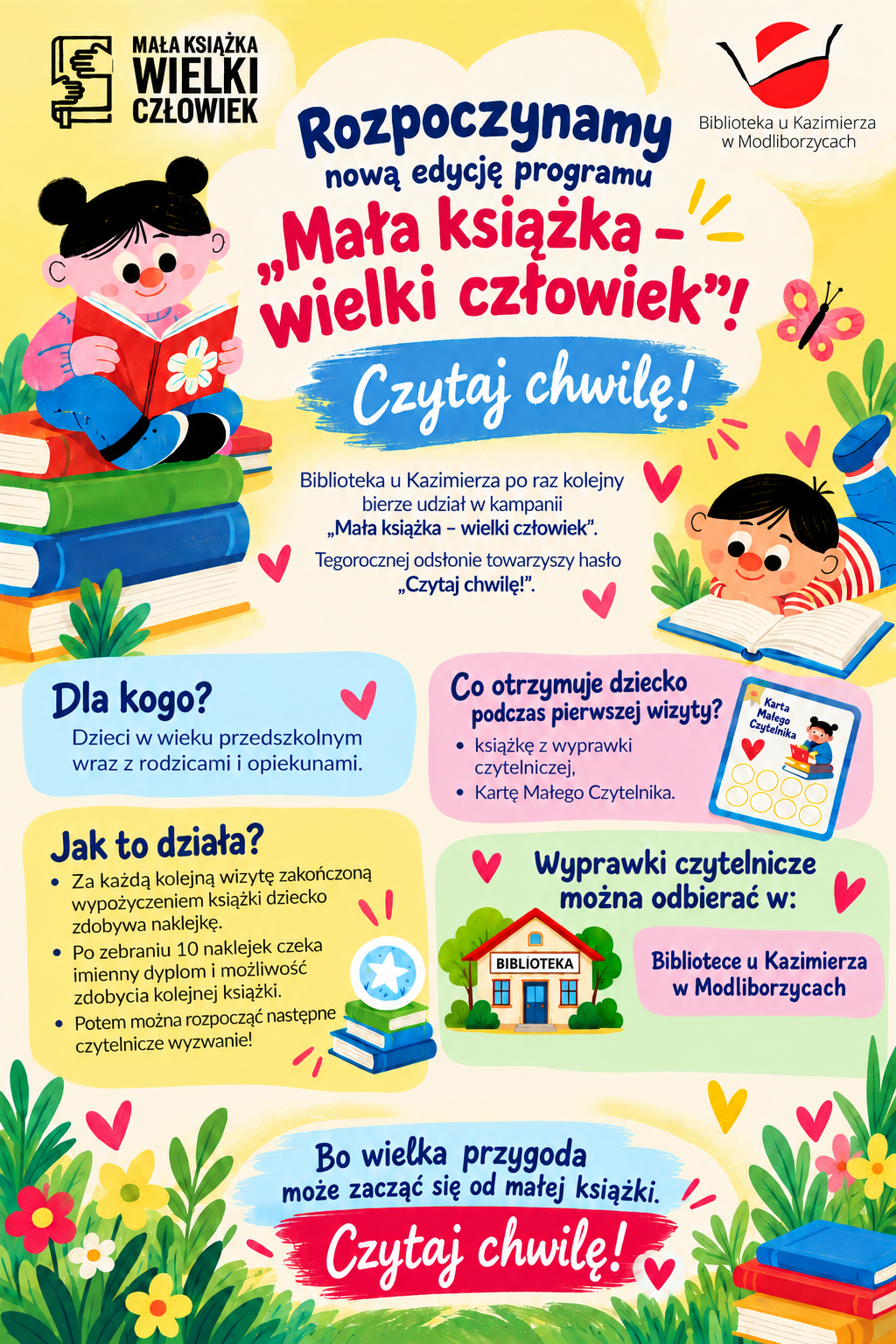 Kolorowy, bajkowy plakat Biblioteki u Kazimierza w Modliborzycach informujący o rozpoczęciu nowej edycji ogólnopolskiego programu „Mała książka – wielki człowiek” pod hasłem „Czytaj chwilę!”. Na plakacie znajdują się ilustracje uśmiechniętych dzieci czytających książki, kolorowe stosy książek, kwiaty, motyle i serduszka. W górnych rogach umieszczono logotypy programu oraz Biblioteki u Kazimierza. Plakat zaprasza dzieci w wieku przedszkolnym wraz z rodzicami i opiekunami do udziału w bezpłatnym programie czytelniczym. Podczas pierwszej wizyty dziecko otrzymuje książkę z wyprawki oraz Kartę Małego Czytelnika. Za kolejne wizyty połączone z wypożyczeniem książek zbiera naklejki. Po zgromadzeniu dziesięciu otrzymuje imienny dyplom i możliwość zdobycia kolejnej książki. Wyprawki czytelnicze można odbierać w Bibliotece u Kazimierza w Modliborzycach. Na dole plakatu widnieje hasło: „Bo wielka przygoda może zacząć się od małej książki. Czytaj chwilę!”